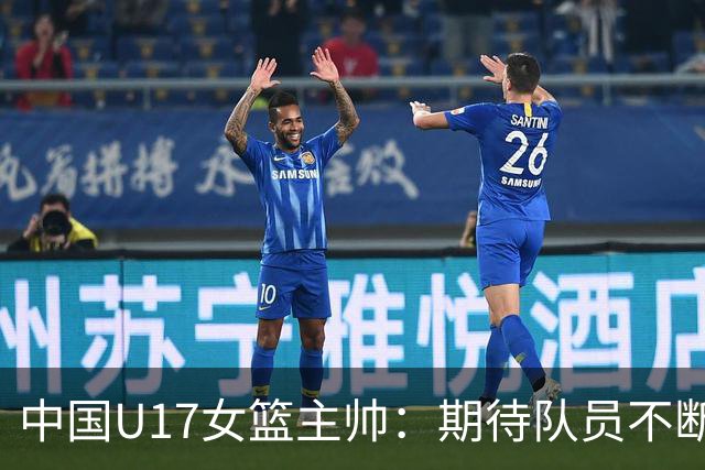 中国U17女篮主帅：期待队员不断成长 始终保持朝气蓬勃的状态