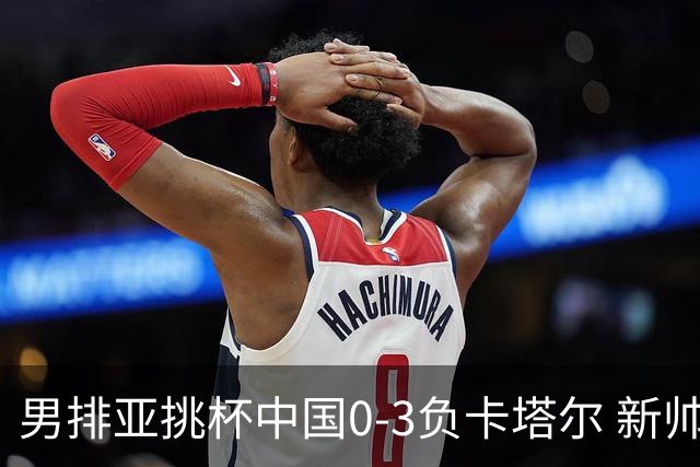 男排亚挑杯中国0-3负卡塔尔 新帅海宁首秀无缘4强