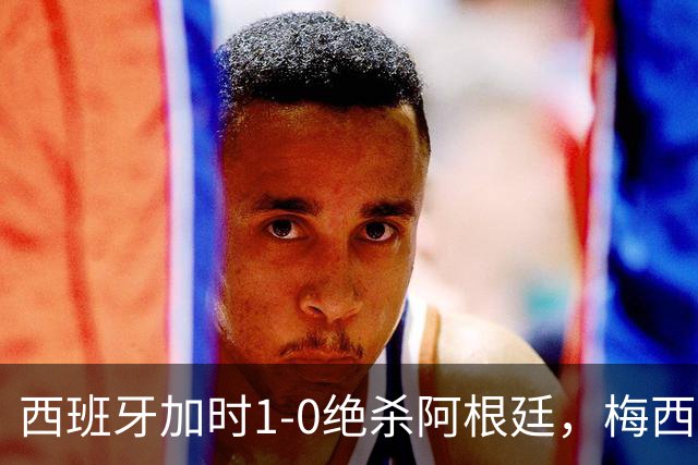 西班牙加时1-0绝杀阿根廷，梅西世界杯两连冠梦碎，特朗普观战遭狂嘘