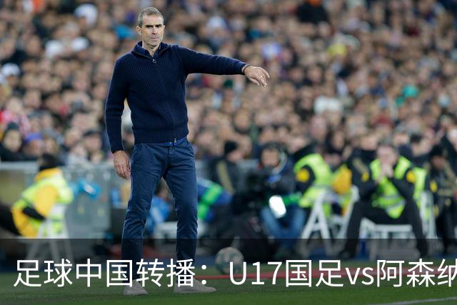 足球中国转播：U17国足vs阿森纳U17，万项、帅惟浩、李钧鹏缺阵