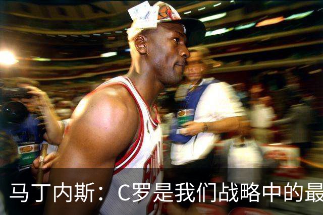 马丁内斯：C罗是我们战略中的最后一块拼图 他是一个绝佳榜样